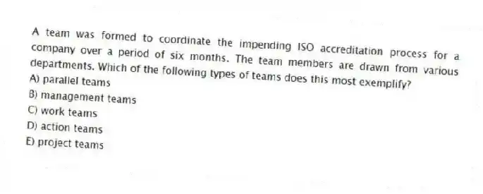 A team was formed to coordinate the impending ISO accreditation process for a company over a period of six months. The team members are drawn from various departments. Which of the following types of teams does this most exemplify?
A) parallel teams
B) management teams
C) work teams
D) action teams
E) project teams