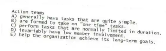 Action teams
A) generally have tasks that are quite simple.
B) are formed to take on "one-time" tasks.
C) perform tasks that are normally limited in duration.
D) invariably have low member involvement.
E) help the organization achieve its long-term goals.