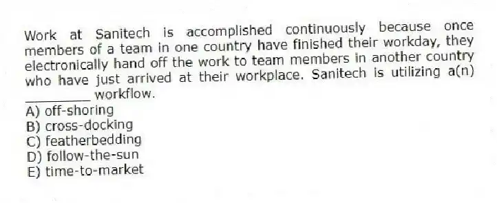 Work at Sanitech is accomplished continuously because once members of a team in one country have finished their workday, they electronically hand off the work to team members in another country who have just arrived at their workplace. Sanitech is utilizing a(n) ________ workflow.
A) off-shoring
B) cross-docking
C) featherbedding
D) follow-the-sun
E) time-to-market