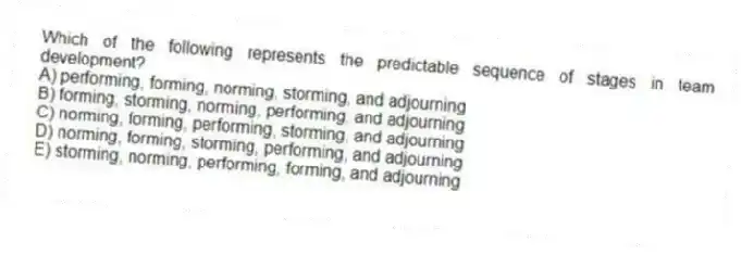 Which of the following represents the predictable sequence of stages in team development?
A) performing, forming, norming, storming, and adjourning
B) forming, storming, norming, performing, and adjourning
C) norming, forming, performing, storming, and adjourning
D) norming, forming, storming, performing, and adjourning
E) storming, norming, performing, forming, and adjourning