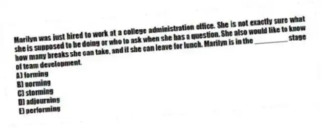 Marilyn was just hired to work at a college administration office. She is not exactly sure what she is supposed to be doing or who to ask when she has a question. She also would like to know how many breaks she can take, and if she can leave for lunch. Marilyn is in the ________ stage of team development.
A) forming
B) norming
C) storming
D) adjourning
E) performing