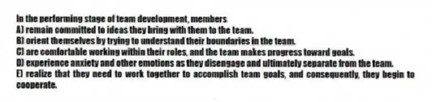 In the performing stage of team development, members
A) remain committed to ideas they bring with them to the team.
B) orient themselves by trying to understand their boundaries in the team.
C) are comfortable working within their roles, and the team makes progress toward goals.
D) experience anxiety and other emotions as they disengage and ultimately separate from the team.
E) realize that they need to work together to accomplish team goals, and consequently, they begin to cooperate.