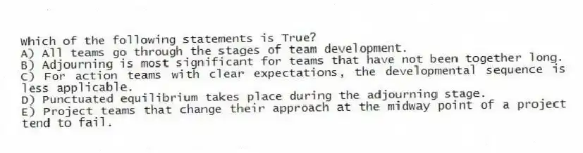 Which of the following statements is True?
A) All teams go through the stages of team development.
B) Adjourning is most significant for teams that have not been together long.
C) For action teams with clear expectations, the developmental sequence is less applicable.
D) Punctuated equilibrium takes place during the adjourning stage.
E) Project teams that change their approach at the midway point of a project tend to fail.