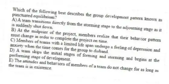 Which of the following best describes the group development pattern known as punctuated equilibrium?
A) A team transitions directly from the storming stage to the adjourning stage as it is suddenly shut down.
B) At the midpoint of the project, members realize that their behavior pattern must change in order to complete the project on time.
C) Members of teams with a limited life span undergo a feeling of depression and anxiety when the time comes for the group to disband.
D) A team skips the initial stages of forming and storming and begins at the performing stage of development.
E) The attitudes and behaviors of members of a team do not change for as long as the team is in existence.