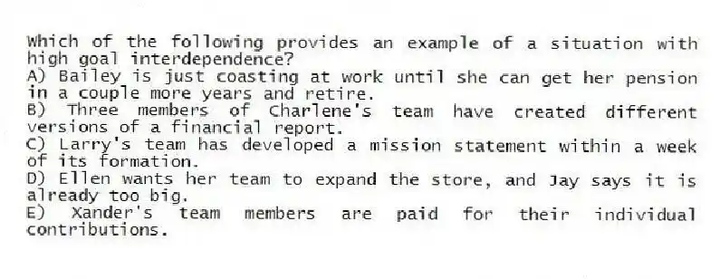Which of the following provides an example of a situation with high goal interdependence?
A) Bailey is just coasting at work until she can get her pension in a couple more years and retire.
B) Three members of Charlene's team have created different versions of a financial report.
C) Larry's team has developed a mission statement within a week of its formation.
D) Ellen wants her team to expand the store, and Jay says it is already too big.
E) Xander's team members are paid for their individual contributions.