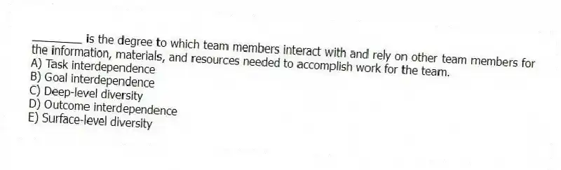 ________ is the degree to which team members interact with and rely on other team members for the information, materials, and resources needed to accomplish work for the team.
A) Task interdependence
B) Goal interdependence
C) Deep-level diversity
D) Outcome interdependence
E) Surface-level diversity