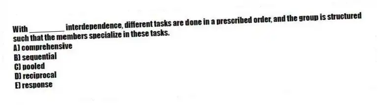 With ________ interdependence, different tasks are done in a prescribed order, and the group is structured such that the members specialize in these tasks.
A) comprehensive
B) sequential
C) pooled
D) reciprocal
E) response