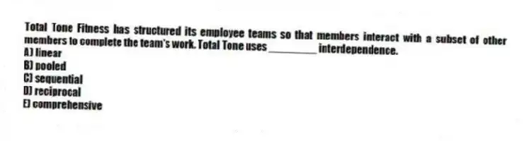 Total Tone Fitness has structured its employee teams so that members interact with a subset of other members to complete the team's work. Total Tone uses ________ interdependence.
A) linear
B) pooled
C) sequential
D) reciprocal
E) comprehensive