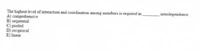 The highest level of interaction and coordination among members is required in ________ interdependence.
A) comprehensive
B) sequential
C) pooled
D) reciprocal
E) linear