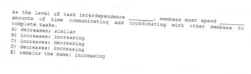 As the level of task interdependence ________, members must spend ________ amounts of time communicating and coordinating with other members to complete tasks.
A) decreases; similar
B) increases; increasing
C) increases; decreasing
D) decreases; increasing
E) remains the same; increasing