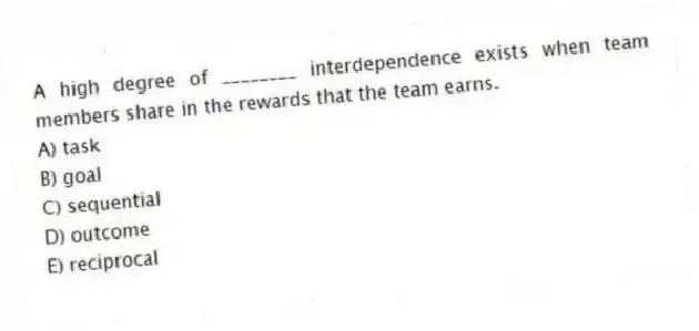 A high degree of ________ interdependence exists when team members share in the rewards that the team earns.
A) task
B) goal
C) sequential
D) outcome
E) reciprocal