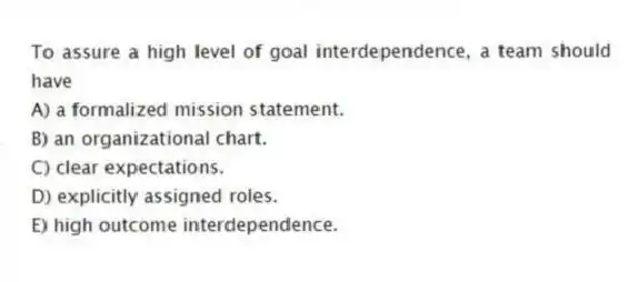 To assure a high level of goal interdependence, a team should have
A) a formalized mission statement.
B) an organizational chart.
C) clear expectations.
D) explicitly assigned roles.
E) high outcome interdependence.
