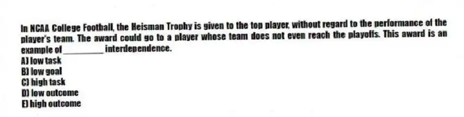 In NCAA College Football, the Heisman Trophy is given to the top player, without regard to the performance of the player's team. The award could go to a player whose team does not even reach the playoffs. This award is an example of ________ interdependence.
A) low task
B) low goal
C) high task
D) low outcome
E) high outcome