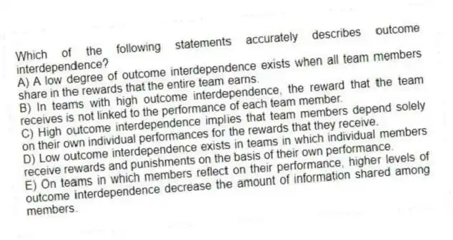 Which of the following statements accurately describes outcome interdependence?
A) A low degree of outcome interdependence exists when all team members share in the rewards that the entire team earns.
B) In teams with high outcome interdependence, the reward that the team receives is not linked to the performance of each team member.
C) High outcome interdependence implies that team members depend solely on their own individual performances for the rewards that they receive.
D) Low outcome interdependence exists in teams in which individual members receive rewards and punishments on the basis of their own performance.
E) On teams in which members reflect on their performance, higher levels of outcome interdependence decrease the amount of information shared among members.