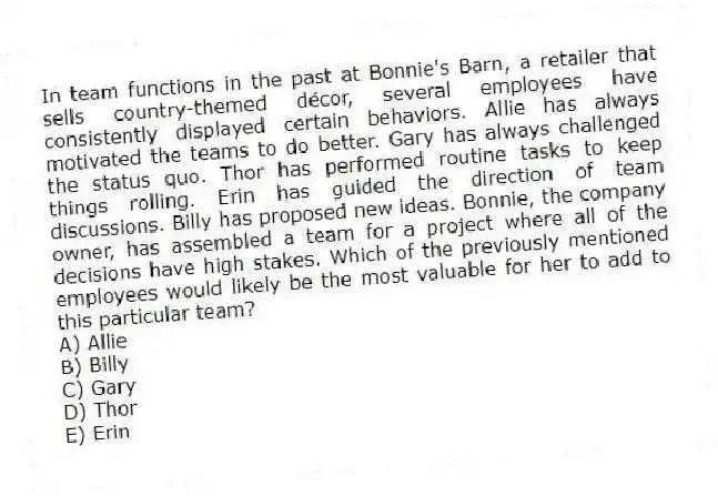 In team functions in the past at Bonnie's Barn, a retailer that sells country-themed décor, several employees have consistently displayed certain behaviors. Allie has always motivated the teams to do better. Gary has always challenged the status quo. Thor has performed routine tasks to keep things rolling. Erin has guided the direction of team discussions. Billy has proposed new ideas. Bonnie, the company owner, has assembled a team for a project where all of the decisions have high stakes. Which of the previously mentioned employees would likely be the most valuable for her to add to this particular team?
A) Allie
B) Billy
C) Gary
D) Thor
E) Erin