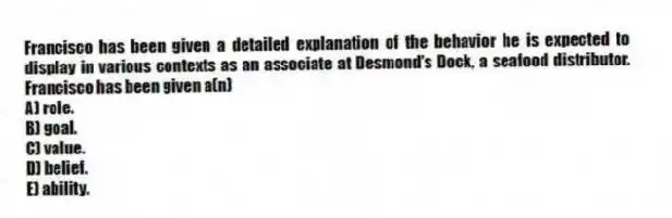 Francisco has been given a detailed explanation of the behavior he is expected to display in various contexts as an associate at Desmond's Dock, a seafood distributor. Francisco has been given a(n)
A) role.
B) goal.
C) value.
D) belief.
E) ability.