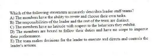 Which of the following statements accurately describes leader-staff teams?
A) The members have the ability to create and choose their own tasks.
B) The responsibilities of the leader and the rest of the team are distinct.
C) The members have no latitude with respect to the behaviors they exhibit.
D) The members are bound to follow their duties and have no scope to improve their performance.
E) The team makes decisions for the leader to execute and directs and controls the leader's actions.