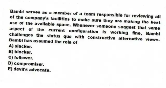 Bambi serves as a member of a team responsible for reviewing all of the company's facilities to make sure they are making the best use of the available space. Whenever someone suggest that some aspect of the current configuration is working fine, Bambi challenges the status quo with constructive alternative views. Bambi has assumed the role of
A) slacker.
B) blocker.
C) follower.
D) compromiser.
E) devil's advocate.