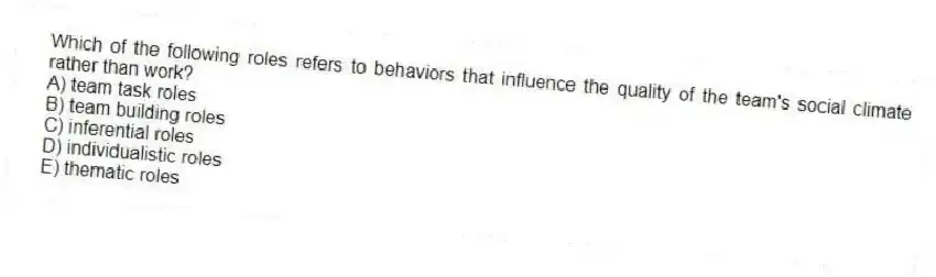 Which of the following roles refers to behaviors that influence the quality of the team's social climate rather than work?
A) team task roles
B) team building roles
C) inferential roles
D) individualistic roles
E) thematic roles