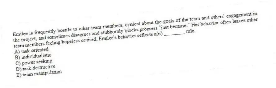 Emilee is frequently hostile to other team members, cynical about the goals of the team and others' engagement in the project, and sometimes disagrees and stubbornly blocks progress "just because." Her behavior often leaves other team members feeling hopeless or tired. Emilee's behavior reflects a(n) ________ role.
A) task-oriented
B) individualistic
C) power seeking
D) task destructive
E) team manipulation