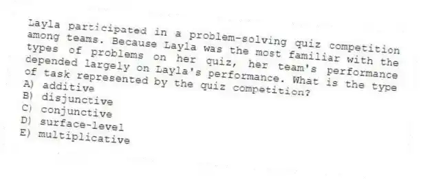 Layla participated in a problem-solving quiz competition among teams. Because Layla was the most familiar with the types of problems on her quiz, her team's performance depended largely on Layla's performance. What is the type of task represented by the quiz competition?
A) additive
B) disjunctive
C) conjunctive
D) surface-level
E) multiplicative