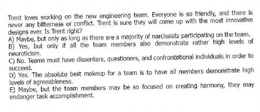 Trent loves working on the new engineering team. Everyone is so friendly, and there is never any bitterness or conflict. Trent is sure they will come up with the most innovative designs ever. Is Trent right?
A) Maybe, but only as long as there are a majority of narcissists participating on the team.
B) Yes, but only if all the team members also demonstrate rather high levels of neuroticism.
C) No. Teams must have dissenters, questioners, and confrontational individuals in order to succeed.
D) Yes. The absolute best makeup for a team is to have all members demonstrate high levels of agreeableness.
E) Maybe, but the team members may be so focused on creating harmony, they may endanger task accomplishment.