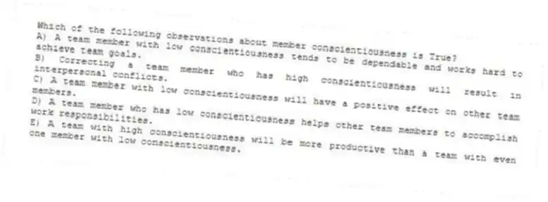Which of the following observations about member conscientiousness is True?
A) A team member with low conscientiousness tends to be dependable and works hard to achieve team goals.
B) Correcting a team member who has high conscientiousness will result in interpersonal conflicts.
C) A team member with low conscientiousness will have a positive effect on other team members.
D) A team member who has low conscientiousness helps other team members to accomplish work responsibilities.
E) A team with high conscientiousness will be more productive than a team with even one member with low conscientiousness.