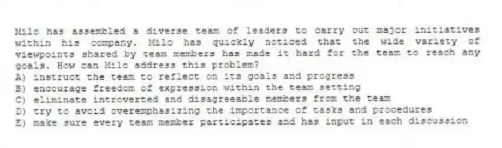 Milo has assembled a diverse team of leaders to carry out major initiatives within his company. Milo has quickly noticed that the wide variety of viewpoints shared by team members has made it hard for the team to reach any goals. How can Milo address this problem?
A) instruct the team to reflect on its goals and progress
B) encourage freedom of expression within the team setting
C) eliminate introverted and disagreeable members from the team
D) try to avoid overemphasizing the importance of tasks and procedures
E) make sure every team member participates and has input in each discussion