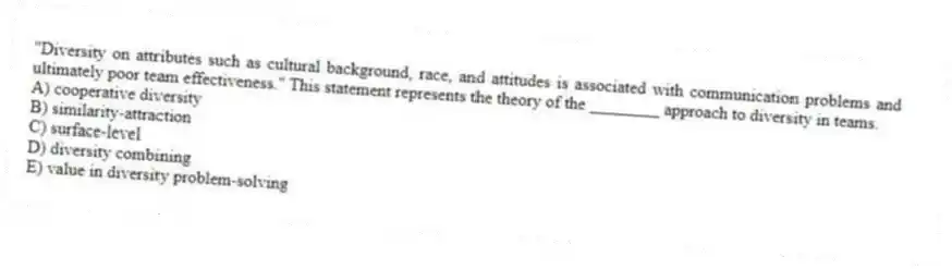 "Diversity on attributes such as cultural background, race, and attitudes is associated with communication problems and ultimately poor team effectiveness." This statement represents the theory of the ________ approach to diversity in teams.
A) cooperative diversity
B) similarity-attraction
C) surface-level
D) diversity combining
E) value in diversity problem-solving