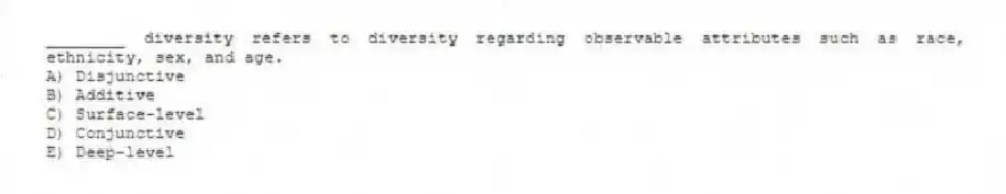 ________ diversity refers to diversity regarding observable attributes such as race, ethnicity, sex, and age.
A) Disjunctive
B) Additive
C) Surface-level
D) Conjunctive
E) Deep-level