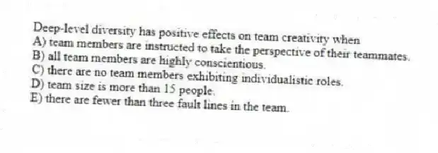 Deep-level diversity has positive effects on team creativity when
A) team members are instructed to take the perspective of their teammates.
B) all team members are highly conscientious.
C) there are no team members exhibiting individualistic roles.
D) team size is more than 15 people.
E) there are fewer than three fault lines in the team.