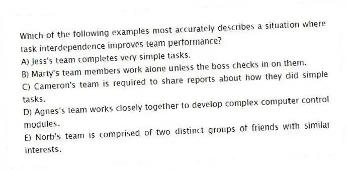 Which of the following examples most accurately describes a situation where task interdependence improves team performance?
A) Jess's team completes very simple tasks.
B) Marty's team members work alone unless the boss checks in on them.
C) Cameron's team is required to share reports about how they did simple tasks.
D) Agnes's team works closely together to develop complex computer control modules.
E) Norb's team is comprised of two distinct groups of friends with similar interests.