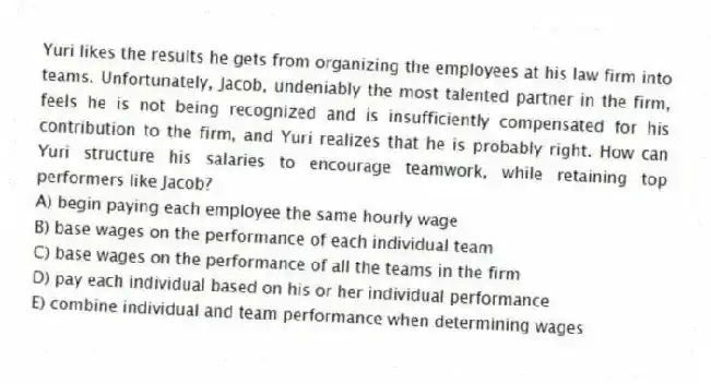 Yuri likes the results he gets from organizing the employees at his law firm into teams. Unfortunately, Jacob, undeniably the most talented partner in the firm, feels he is not being recognized and is insufficiently compensated for his contribution to the firm, and Yuri realizes that he is probably right. How can Yuri structure his salaries to encourage teamwork, while retaining top performers like Jacob?
A) begin paying each employee the same hourly wage
B) base wages on the performance of each individual team
C) base wages on the performance of all the teams in the firm
D) pay each individual based on his or her individual performance
E) combine individual and team performance when determining wages