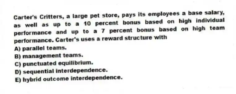 Carter's Critters, a large pet store, pays its employees a base salary, as well as up to a 10 percent bonus based on high individual performance and up to a 7 percent bonus based on high team performance. Carter's uses a reward structure with
A) parallel teams.
B) management teams.
C) punctuated equilibrium.
D) sequential interdependence.
E) hybrid outcome interdependence.