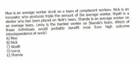 Moe is an average worker stuck on a team of complacent workers. Nick is an innovator who produces triple the amount of the average worker. Wyatt is a slacker who has been placed on Nick's team. Shanda is an average worker on an average team. Leroy is the hardest worker on Shanda's team. Which of these individuals would probably benefit most from high outcome interdependence at work?
A) Moe
B) Nick
C) Wyatt
D) Leroy
E) Shanda