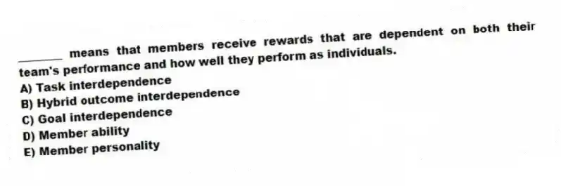 ________ means that members receive rewards that are dependent on both their team's performance and how well they perform as individuals.
A) Task interdependence
B) Hybrid outcome interdependence
C) Goal interdependence
D) Member ability
E) Member personality