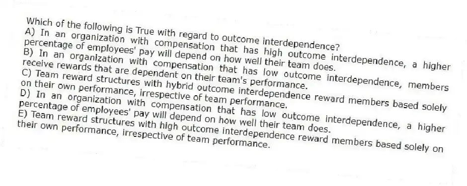 Which of the following is True with regard to outcome interdependence?
A) In an organization with compensation that has high outcome interdependence, a higher percentage of employees' pay will depend on how well their team does.
B) In an organization with compensation that has low outcome interdependence, members receive rewards that are dependent on their team's performance.
C) Team reward structures with hybrid outcome interdependence reward members based solely on their own performance, irrespective of team performance.
D) In an organization with compensation that has low outcome interdependence, a higher percentage of employees' pay will depend on how well their team does.
E) Team reward structures with high outcome interdependence reward members based solely on their own performance, irrespective of team performance.