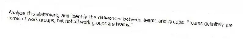 Analyze this statement, and identify the differences between teams and groups: "Teams definitely are forms of work groups, but not all work groups are teams."