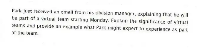 Park just received an email from his division manager, explaining that he will be part of a virtual team starting Monday. Explain the significance of virtual teams and provide an example what Park might expect to experience as part of the team.