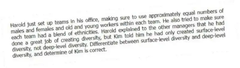Harold just set up teams in his office, making sure to use approximately equal numbers of males and females and old and young workers within each team. He also tried to make sure each team had a blend of ethnicities. Harold explained to the other managers that he had done a great job of creating diversity, but Kim told him he had only created surface-level diversity, not deep-level diversity. Differentiate between surface-level diversity and deep-level diversity, and determine of Kim is correct.