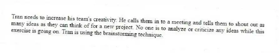 Tran needs to increase his team's creativity. He calls them in to a meeting and tells them to shout out as many ideas as they can think of for a new project. No one is to analyze or criticize any ideas while this exercise is going on. Tran is using the brainstorming technique.