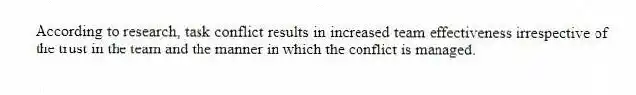 According to research, task conflict results in increased team effectiveness irrespective of the trust in the team and the manner in which the conflict is managed.