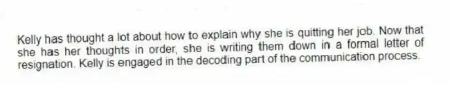 Kelly has thought a lot about how to explain why she is quitting her job. Now that she has her thoughts in order, she is writing them down in a formal letter of resignation. Kelly is engaged in the decoding part of the communication process.