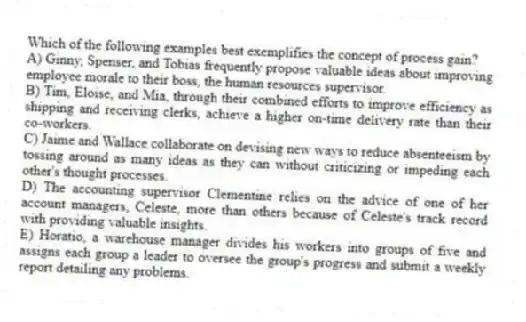 Which of the following examples best exemplifies the concept of process gain?
A) Ginny, Spenser, and Tobias frequently propose valuable ideas about improving employee morale to their boss, the human resources supervisor.
B) Tim, Eloise, and Mia, through their combined efforts to improve efficiency as shipping and receiving clerks, achieve a higher on-time delivery rate than their co-workers.
C) Jaime and Wallace collaborate on devising new ways to reduce absenteeism by tossing around as many ideas as they can without criticizing or impeding each other's thought processes.
D) The accounting supervisor Clementine relies on the advice of one of her account managers, Celeste, more than others because of Celeste's track record with providing valuable insights.
E) Horatio, a warehouse manager divides his workers into groups of five and assigns each group a leader to oversee the group's progress and submit a weekly report detailing any problems.