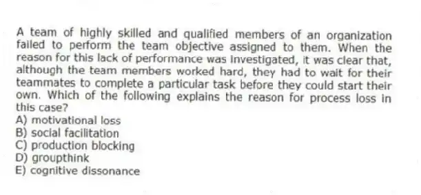 A team of highly skilled and qualified members of an organization failed to perform the team objective assigned to them. When the reason for this lack of performance was investigated, it was clear that, although the team members worked hard, they had to wait for their teammates to complete a particular task before they could start their own. Which of the following explains the reason for process loss in this case?
A) motivational loss
B) social facilitation
C) production blocking
D) groupthink
E) cognitive dissonance