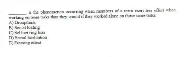 ________ is the phenomenon occurring when members of a team exert less effort when working on team tasks than they would if they worked alone on those same tasks.
A) Groupthink
B) Social loafing
C) Self-serving bias
D) Social facilitation
E) Framing effect