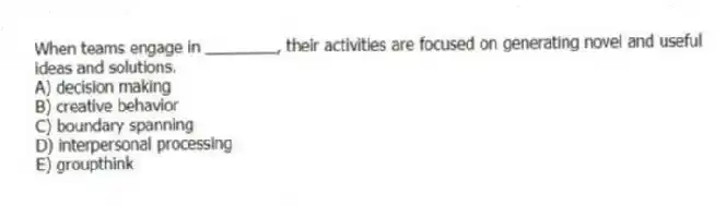 When teams engage in ________, their activities are focused on generating novel and useful ideas and solutions.
A) decision making
B) creative behavior
C) boundary spanning
D) interpersonal processing
E) groupthink