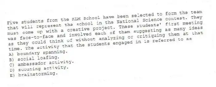 Five students from the KLM School have been selected to form the team that will represent the school in the National Science contest. They must come up with a creative project. These students' first meeting was face-to-face and involved each of them suggesting as many ideas as they could think of without analyzing or critiquing them at that time. The activity that the students engaged in is referred to as
A) boundary spanning.
B) social loafing.
C) ambassador activity.
D) scouting activity.
E) brainstorming.