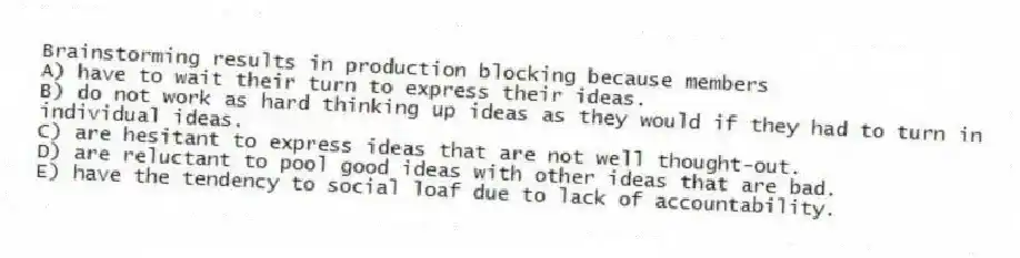 Brainstorming results in production blocking because members
A) have to wait their turn to express their ideas.
B) do not work as hard thinking up ideas as they would if they had to turn in individual ideas.
C) are hesitant to express ideas that are not well thought-out.
D) are reluctant to pool good ideas with other ideas that are bad.
E) have the tendency to social loaf due to lack of accountability.