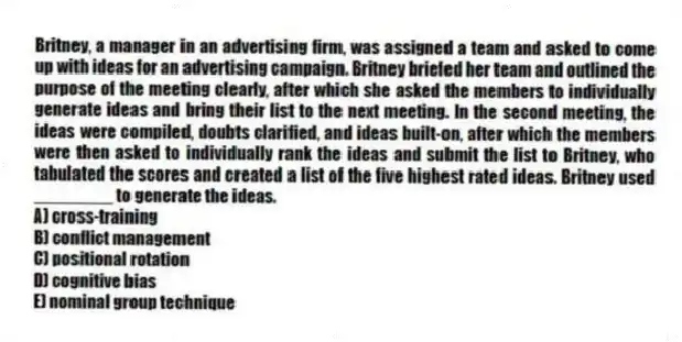Britney, a manager in an advertising firm, was assigned a team and asked to come up with ideas for an advertising campaign. Britney briefed her team and outlined the purpose of the meeting clearly, after which she asked the members to individually generate ideas and bring their list to the next meeting. In the second meeting, the ideas were compiled, doubts clarified, and ideas built-on, after which the members were then asked to individually rank the ideas and submit the list to Britney, who tabulated the scores and created a list of the five highest rated ideas. Britney used ________ to generate the ideas.
A) cross-training
B) conflict management
C) positional rotation
D) cognitive bias
E) nominal group technique